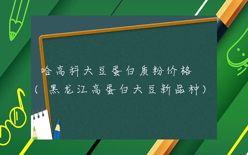 哈高科大豆蛋白质粉价格 (黑龙江高蛋白大豆新品种)